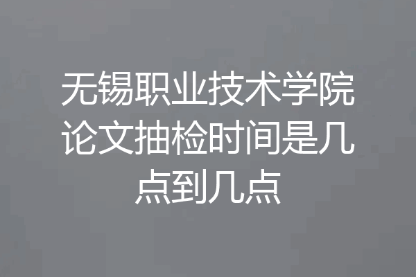 无锡职业技术学院论文抽检时间是几点到几点