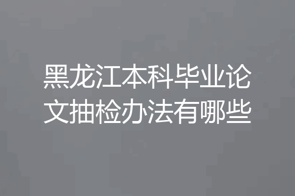 黑龙江本科毕业论文抽检办法有哪些