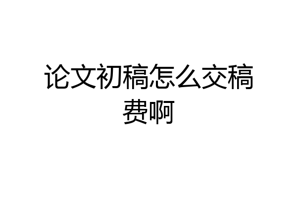 论文初稿怎么交稿费啊