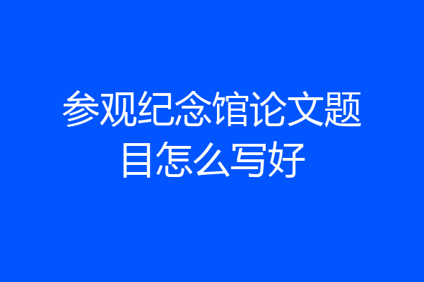 参观纪念馆论文题目怎么写好