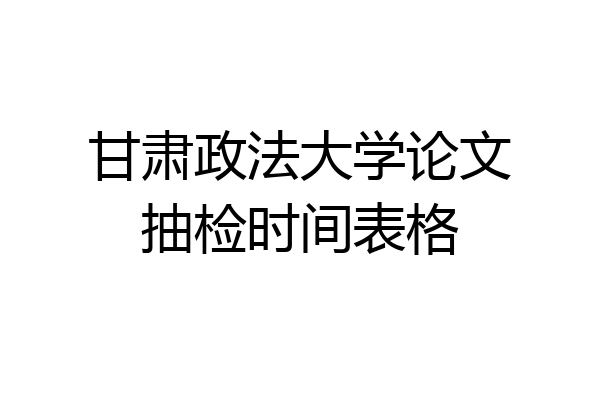 甘肃政法大学论文抽检时间表格