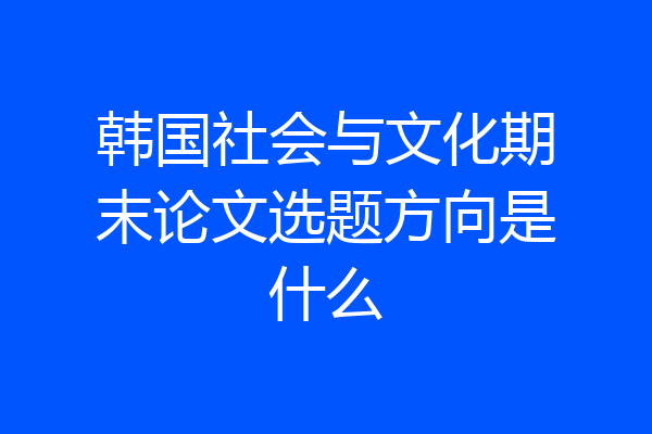 韩国社会与文化期末论文选题方向是什么