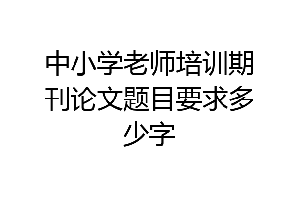 中小学老师培训期刊论文题目要求多少字