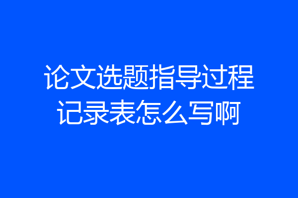 论文选题指导过程记录表怎么写啊