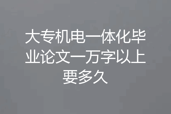 大专机电一体化毕业论文一万字以上要多久
