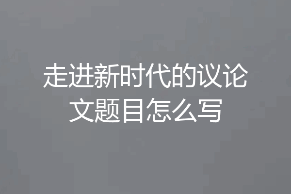 走进新时代的议论文题目怎么写