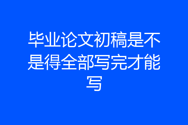毕业论文初稿是不是得全部写完才能写