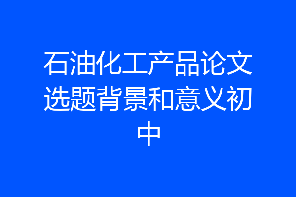 石油化工产品论文选题背景和意义初中