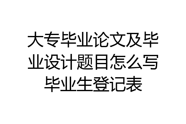 大专毕业论文及毕业设计题目怎么写毕业生登记表