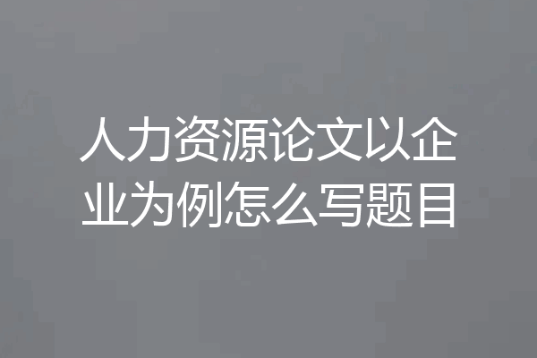 人力资源论文以企业为例怎么写题目