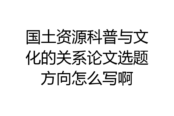 国土资源科普与文化的关系论文选题方向怎么写啊