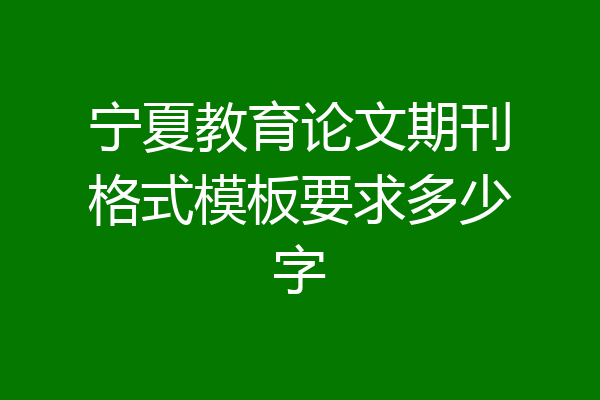 宁夏教育论文期刊格式模板要求多少字