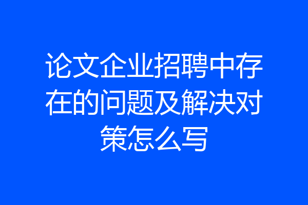 论文企业招聘中存在的问题及解决对策怎么写