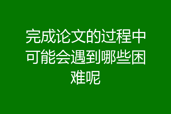 完成论文的过程中可能会遇到哪些困难呢