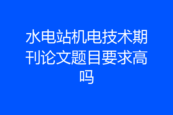 水电站机电技术期刊论文题目要求高吗
