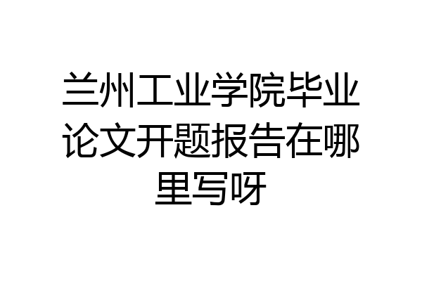 兰州工业学院毕业论文开题报告在哪里写呀