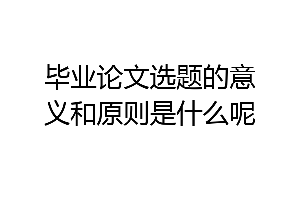毕业论文选题的意义和原则是什么呢