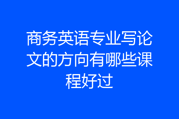 商务英语专业写论文的方向有哪些课程好过
