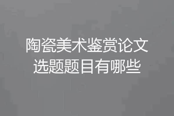 陶瓷美术鉴赏论文选题题目有哪些