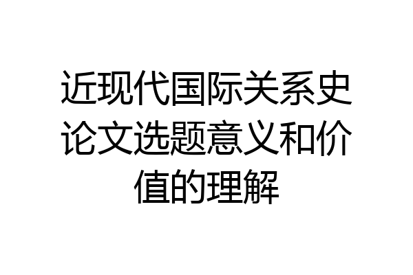 近现代国际关系史论文选题意义和价值的理解