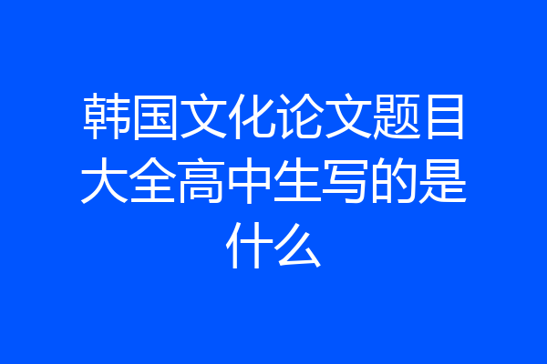 韩国文化论文题目大全高中生写的是什么