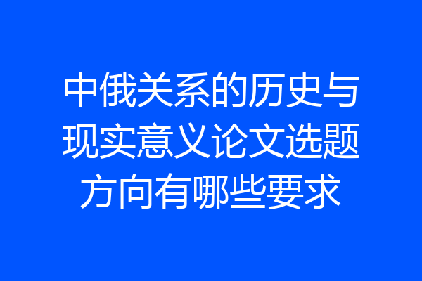 中俄关系的历史与现实意义论文选题方向有哪些要求
