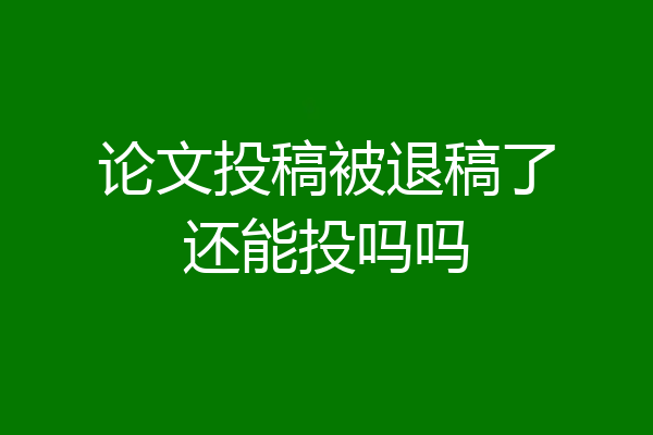 论文投稿被退稿了还能投吗吗