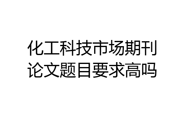 化工科技市场期刊论文题目要求高吗