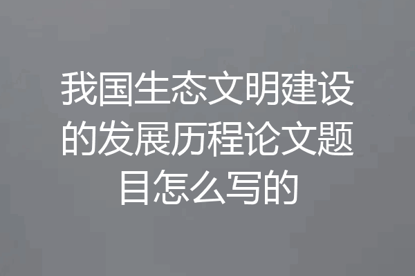 我国生态文明建设的发展历程论文题目怎么写的