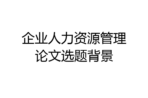 企业人力资源管理论文选题背景