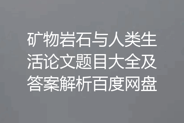 矿物岩石与人类生活论文题目大全及答案解析百度网盘