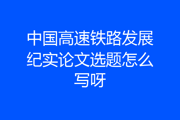 中国高速铁路发展纪实论文选题怎么写呀