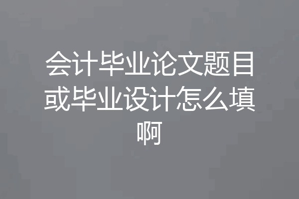 会计毕业论文题目或毕业设计怎么填啊