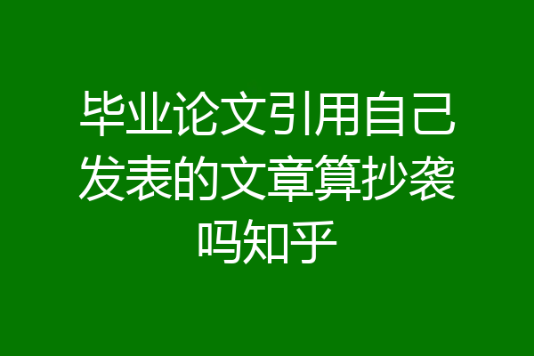 毕业论文引用自己发表的文章算抄袭吗知乎