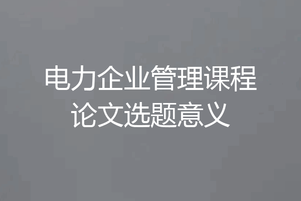 电力企业管理课程论文选题意义