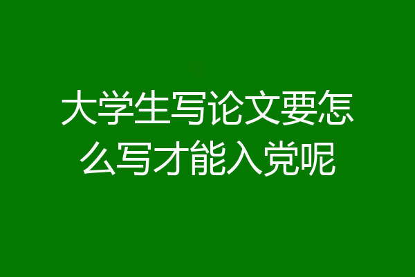 大学生写论文要怎么写才能入党呢