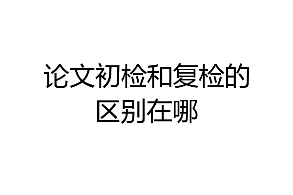 论文初检和复检的区别在哪