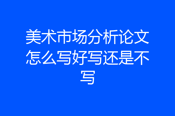 美术市场分析论文怎么写好写还是不写