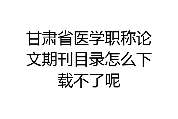 甘肃省医学职称论文期刊目录怎么下载不了呢