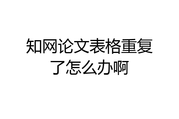 知网论文表格重复了怎么办啊
