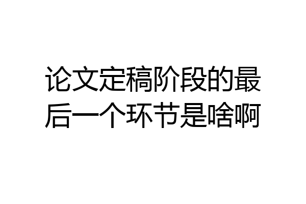 论文定稿阶段的最后一个环节是啥啊