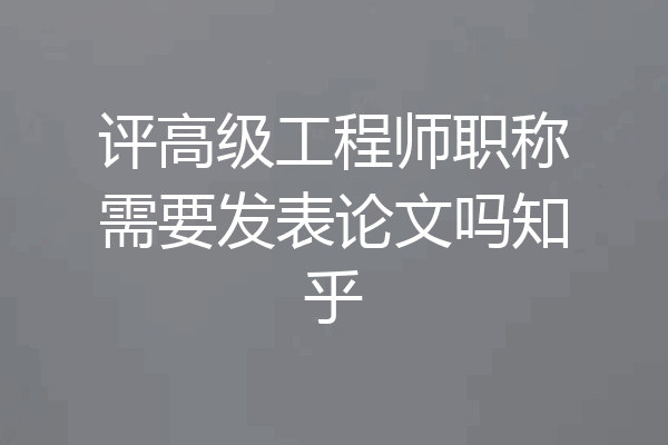 评高级工程师职称需要发表论文吗知乎