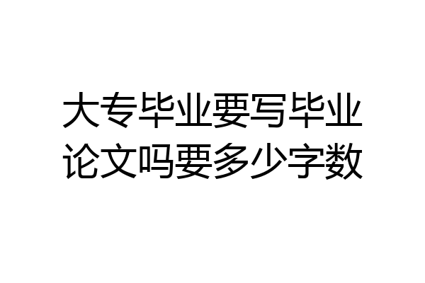 大专毕业要写毕业论文吗要多少字数