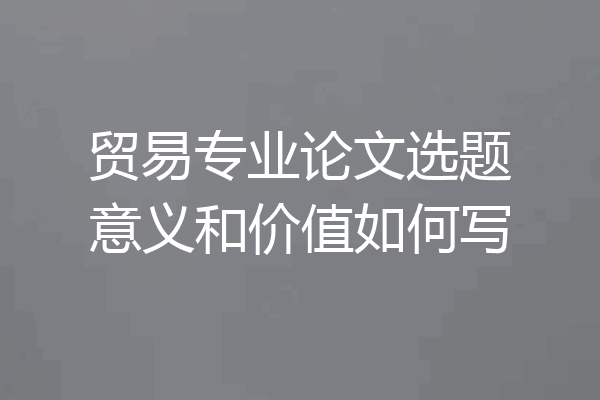贸易专业论文选题意义和价值如何写