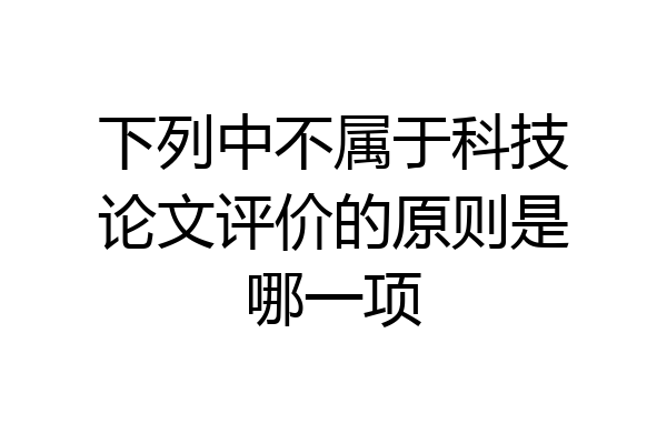 下列中不属于科技论文评价的原则是哪一项