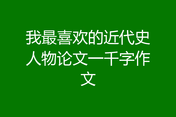 我最喜欢的近代史人物论文一千字作文