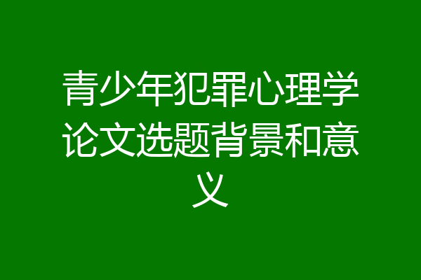 青少年犯罪心理学论文选题背景和意义