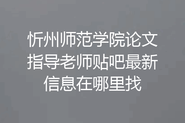 忻州师范学院论文指导老师贴吧最新信息在哪里找