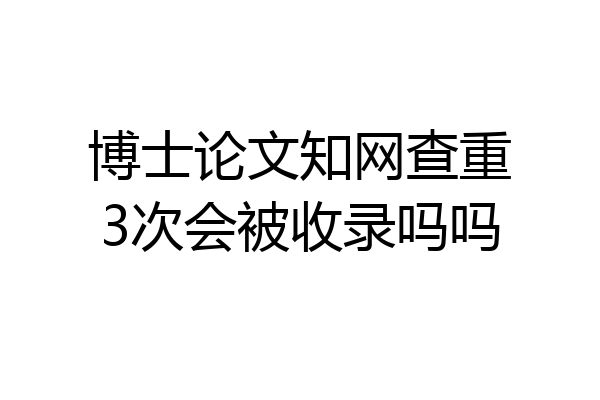 博士论文知网查重3次会被收录吗吗