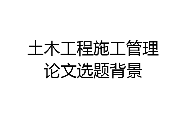 土木工程施工管理论文选题背景